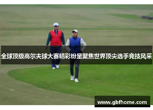 全球顶级高尔夫球大赛精彩纷呈聚焦世界顶尖选手竞技风采