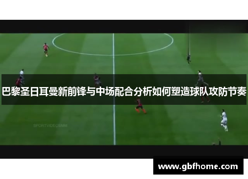 巴黎圣日耳曼新前锋与中场配合分析如何塑造球队攻防节奏