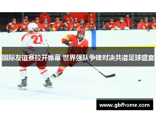 国际友谊赛拉开帷幕 世界强队争锋对决共谱足球盛宴