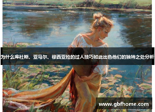 为什么库杜斯、亚马尔、穆西亚拉的过人技巧如此出色他们的独特之处分析