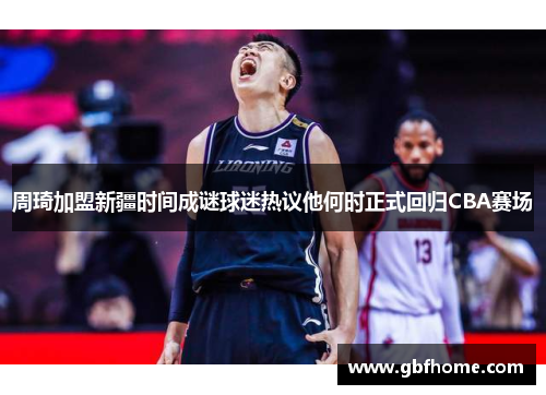 周琦加盟新疆时间成谜球迷热议他何时正式回归CBA赛场